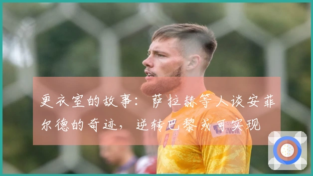 更衣室的故事：萨拉赫等人谈安菲尔德的奇迹，逆转巴黎或可实现