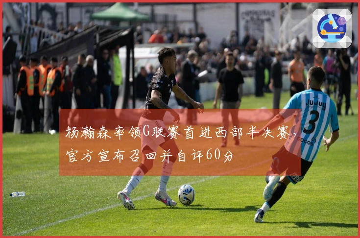 杨瀚森率领G联赛首进西部半决赛，官方宣布召回并自评60分