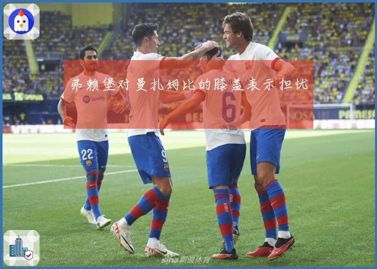 弗赖堡对曼扎姆比的膝盖表示担忧