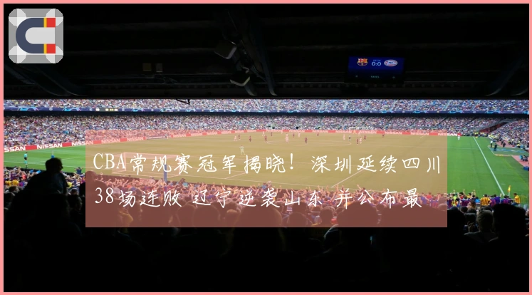 CBA常规赛冠军揭晓！深圳延续四川38场连败 辽宁逆袭山东 并公布最新排名
