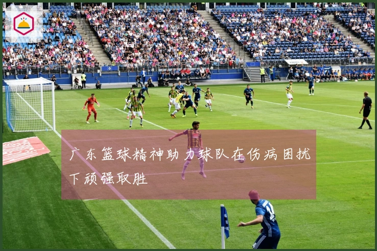 广东篮球精神助力球队在伤病困扰下顽强取胜