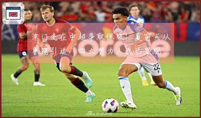 津门虎在中超争取保级！夏窗或从鲁能引进，四大潜力人选已显现