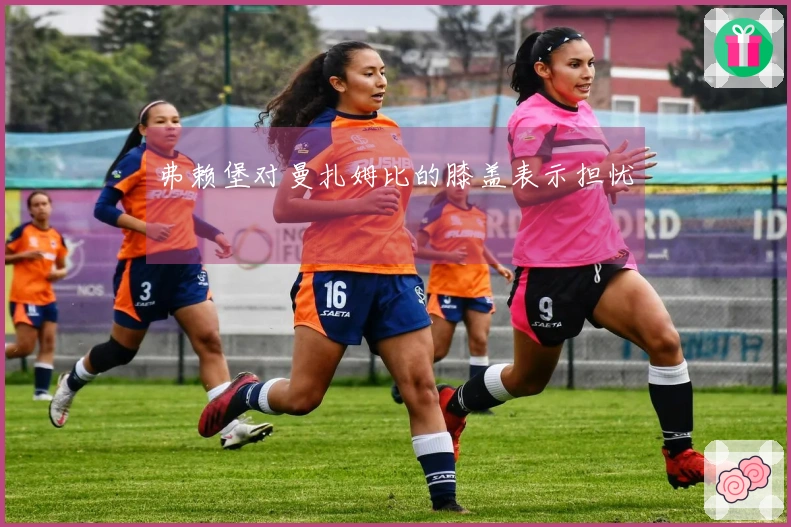 弗赖堡对曼扎姆比的膝盖表示担忧