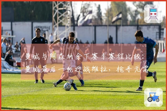 曼城与阿森纳余下赛季赛程比较：曼城最后一轮迎战维拉，枪手无需离开伦敦