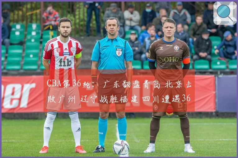 CBA第36轮：广东翻盘青岛 北京击败广州 辽宁战胜福建 四川遭遇36连败