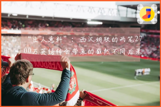 “出人意料”：西汉姆联的两笔2700万英镑转会带来的截然不同后果