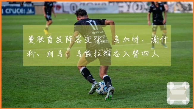 曼联首发阵容变化：乌加特、谢什科、利马、马兹拉维各入替四人