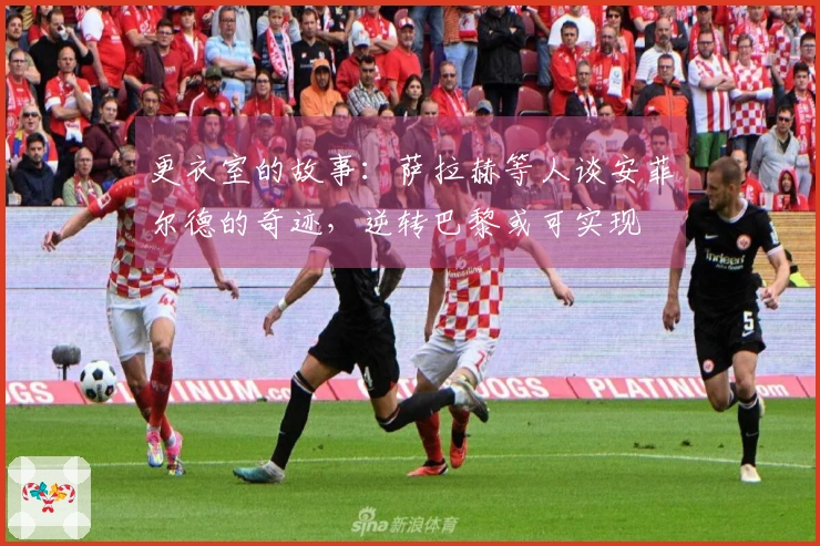 更衣室的故事：萨拉赫等人谈安菲尔德的奇迹，逆转巴黎或可实现