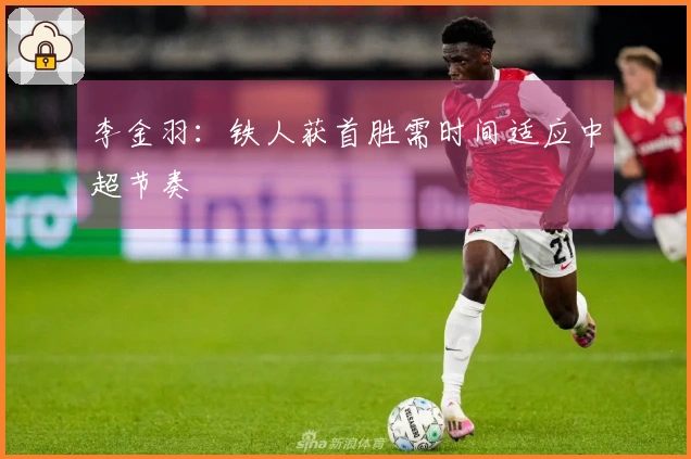 李金羽：铁人获首胜需时间适应中超节奏