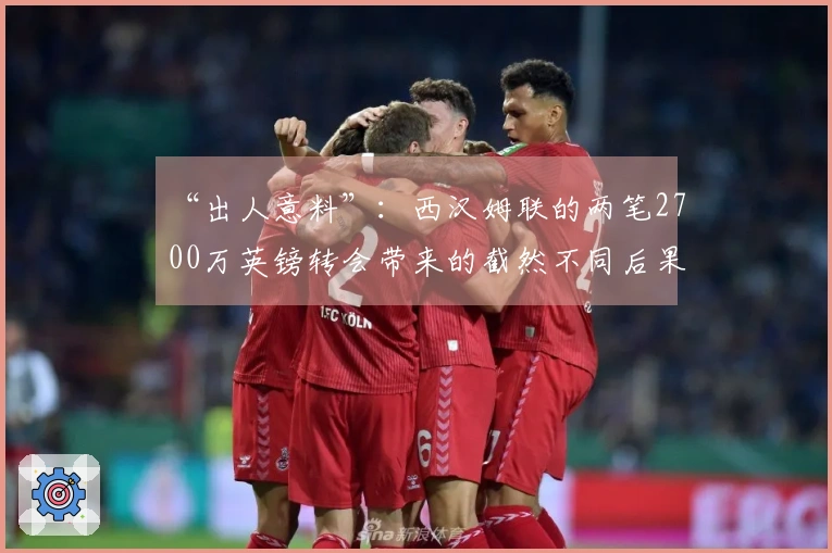 “出人意料”：西汉姆联的两笔2700万英镑转会带来的截然不同后果