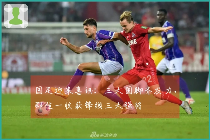 国足迎来喜讯：三大国脚齐发力，邵佳一收获锋线三大强将