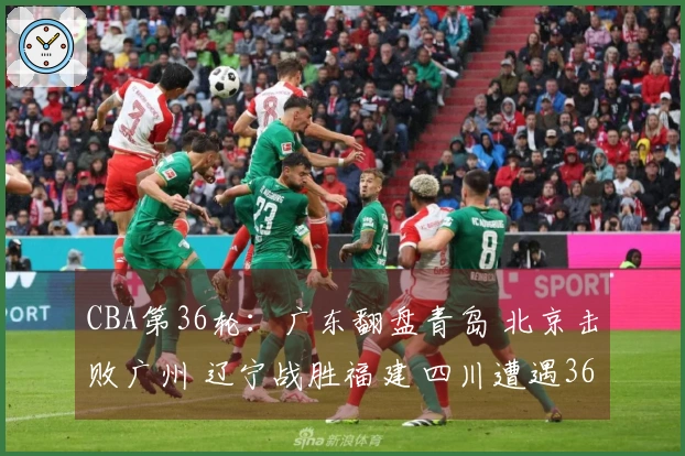 CBA第36轮：广东翻盘青岛 北京击败广州 辽宁战胜福建 四川遭遇36连败