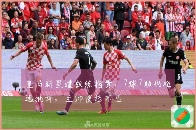 皇马新星遭教练指责，7球7助也难逃批评，主帅愤怒不已