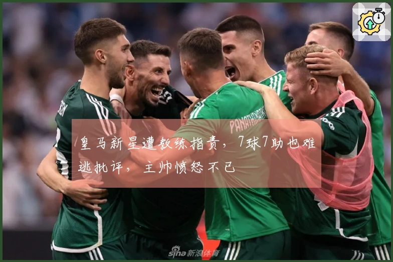 皇马新星遭教练指责，7球7助也难逃批评，主帅愤怒不已
