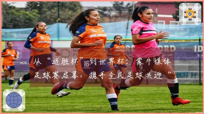 从“迈胜杯”到世界杯：蒙牛媒体足球赛启幕，携手全民足球共迎“美加墨盛会”