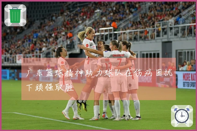 广东篮球精神助力球队在伤病困扰下顽强取胜