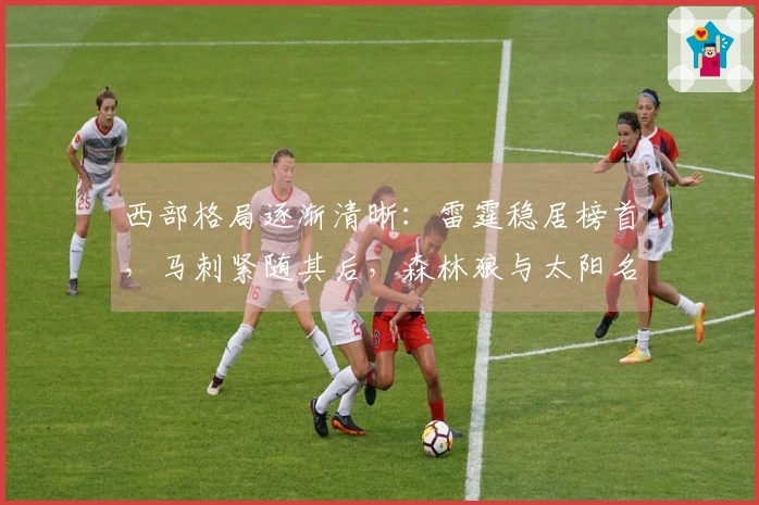 西部格局逐渐清晰：雷霆稳居榜首，马刺紧随其后，森林狼与太阳名次已定