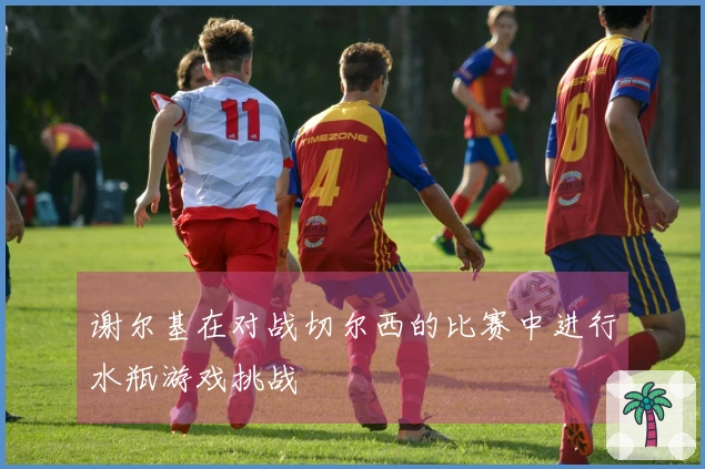 谢尔基在对战切尔西的比赛中进行水瓶游戏挑战