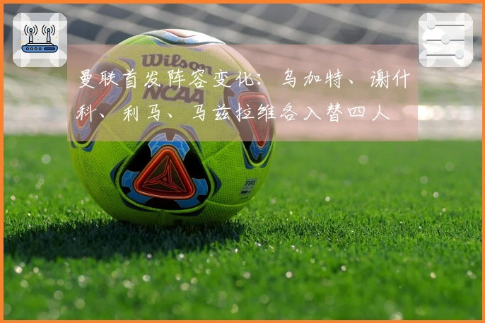 曼联首发阵容变化：乌加特、谢什科、利马、马兹拉维各入替四人